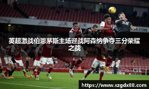 英超激战伯恩茅斯主场迎战阿森纳争夺三分荣耀之战